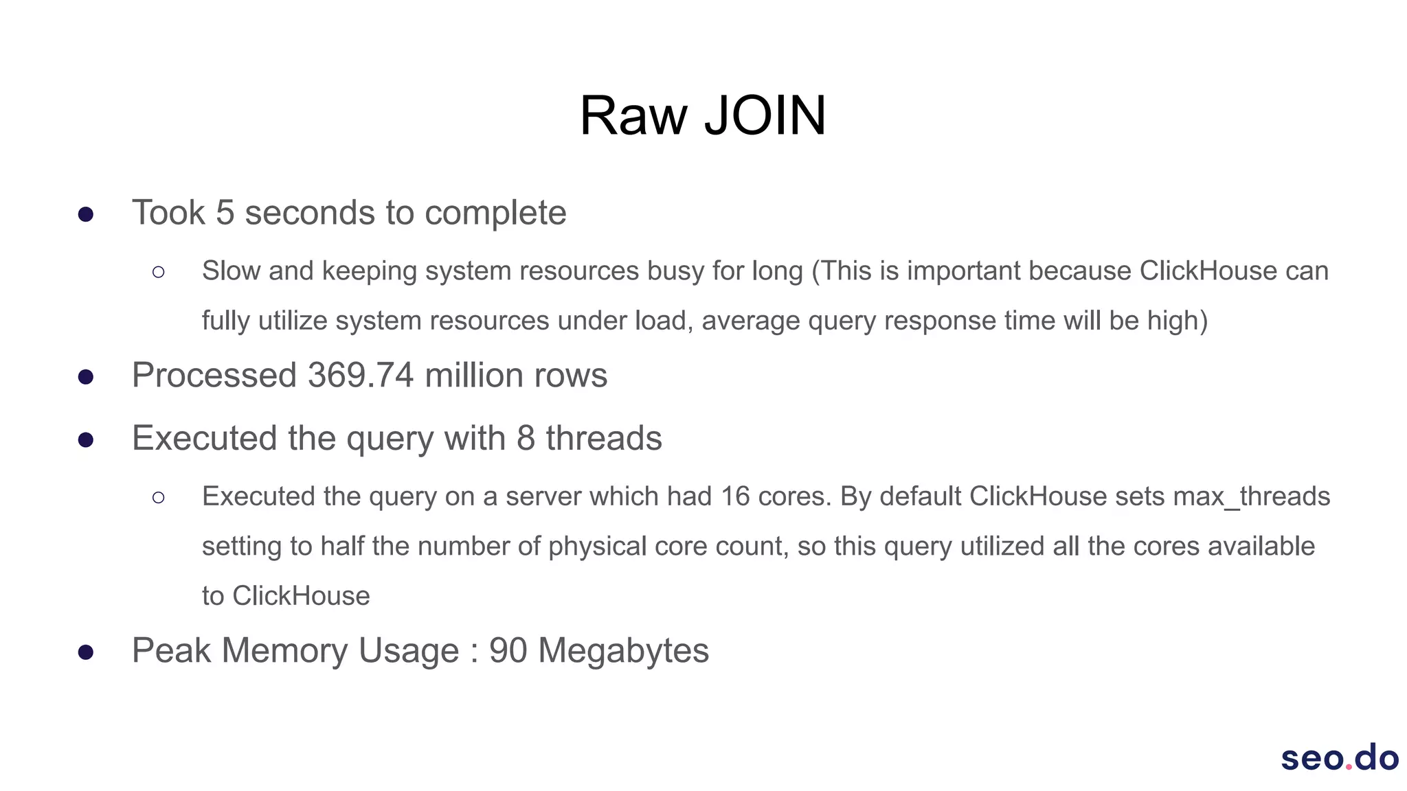 Raw JOIN
● Took 5 seconds to complete
○ Slow and keeping system resources busy for long (This is important because ClickHouse can
fully utilize system resources under load, average query response time will be high)
● Processed 369.74 million rows
● Executed the query with 8 threads
○ Executed the query on a server which had 16 cores. By default ClickHouse sets max_threads
setting to half the number of physical core count, so this query utilized all the cores available
to ClickHouse
● Peak Memory Usage : 90 Megabytes
 