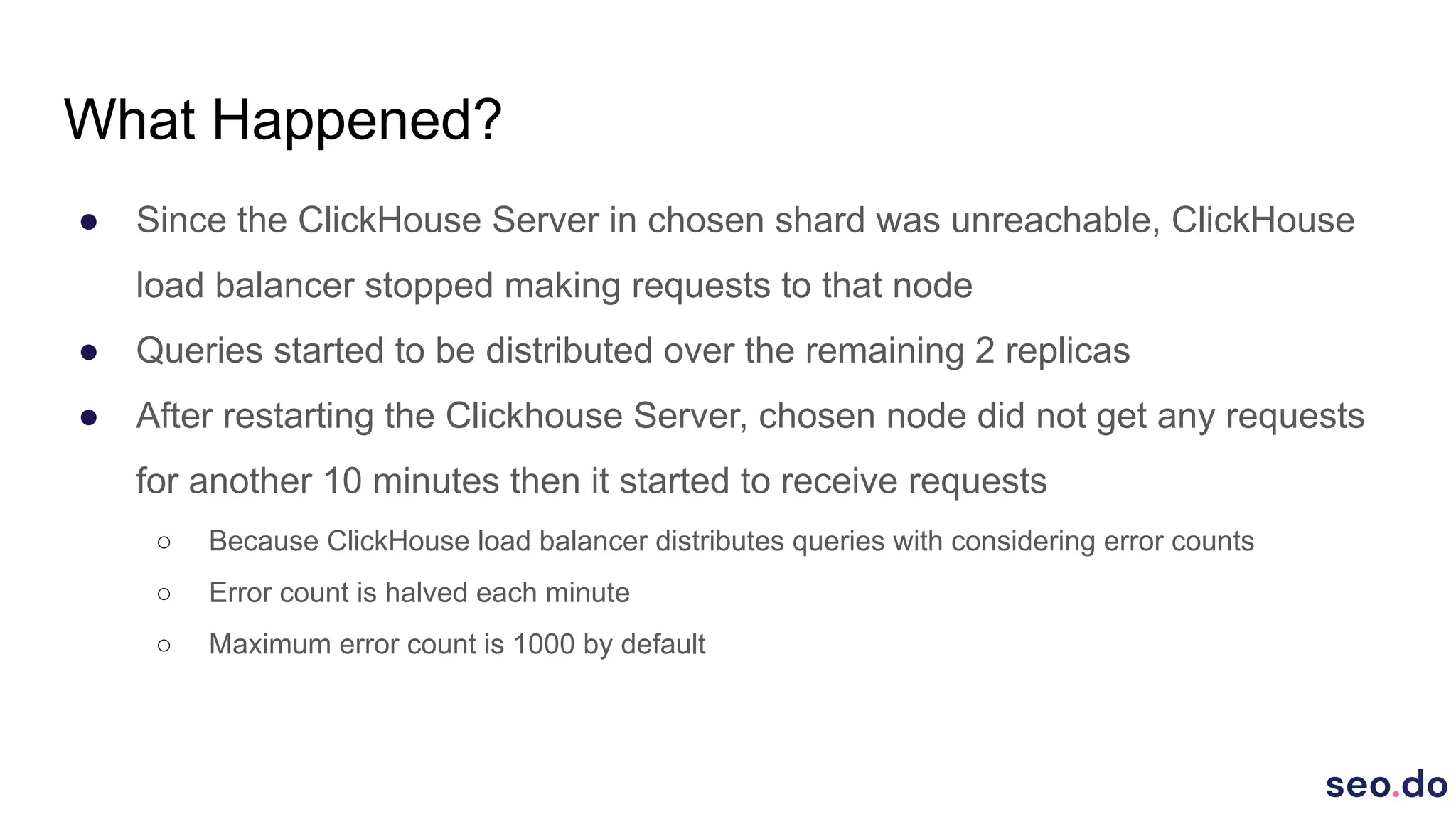 What Happened?
● Since the ClickHouse Server in chosen shard was unreachable, ClickHouse
load balancer stopped making requests to that node
● Queries started to be distributed over the remaining 2 replicas
● After restarting the Clickhouse Server, chosen node did not get any requests
for another 10 minutes then it started to receive requests
○ Because ClickHouse load balancer distributes queries with considering error counts
○ Error count is halved each minute
○ Maximum error count is 1000 by default
 