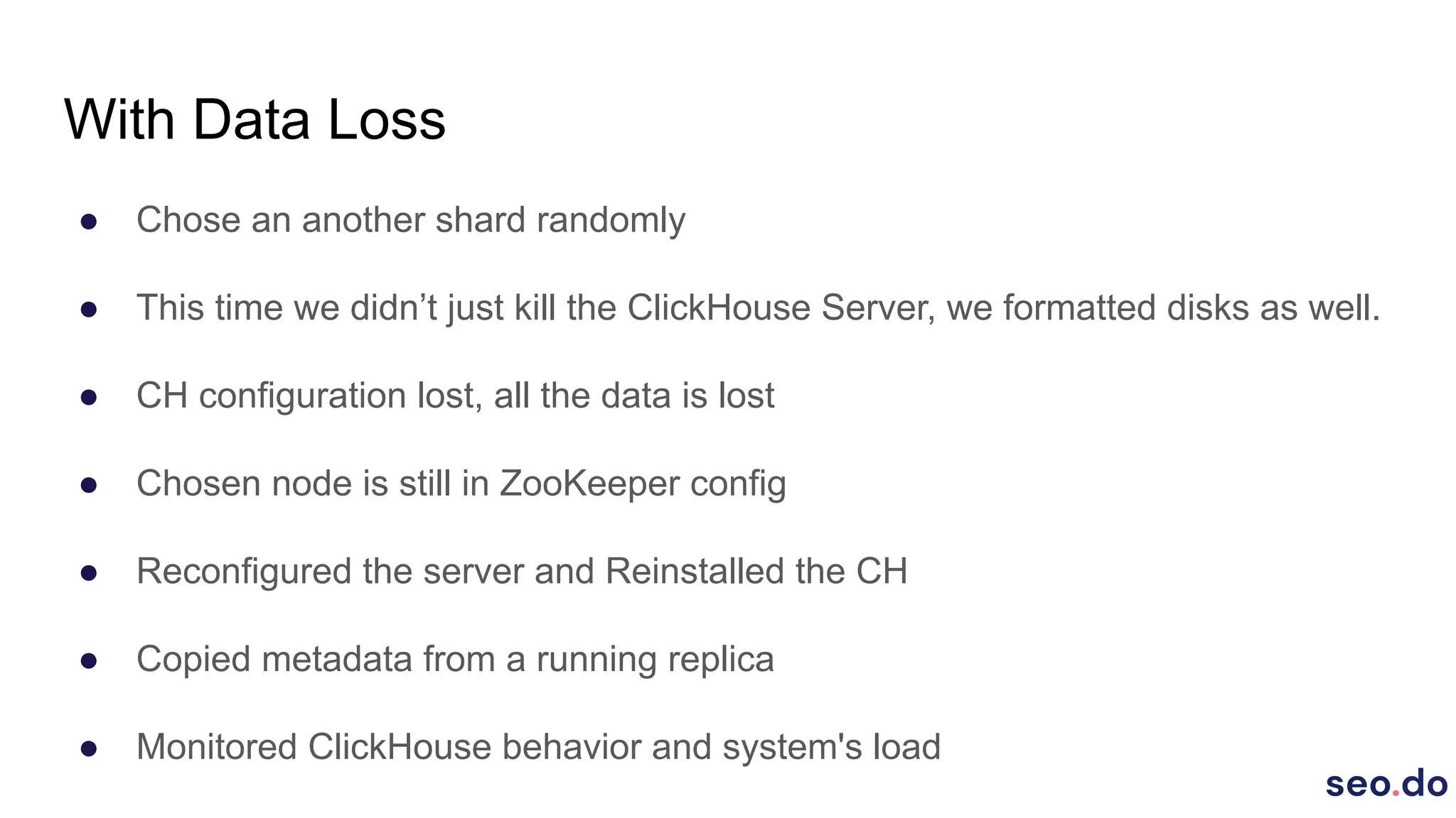 With Data Loss
● Chose an another shard randomly
● This time we didn’t just kill the ClickHouse Server, we formatted disks as well.
● CH configuration lost, all the data is lost
● Chosen node is still in ZooKeeper config
● Reconfigured the server and Reinstalled the CH
● Copied metadata from a running replica
● Monitored ClickHouse behavior and system's load
 