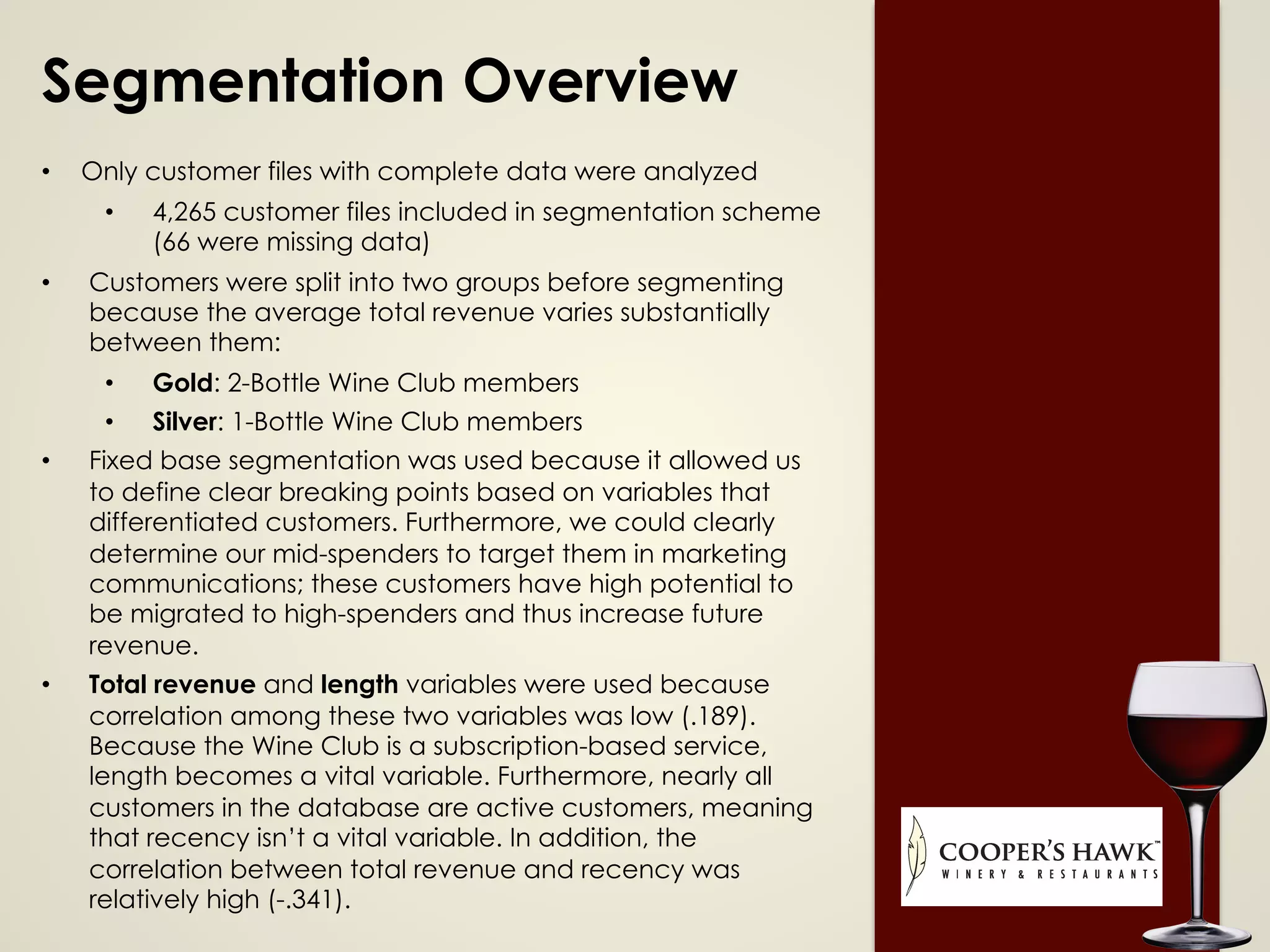 Segmentation Overview
•  Only customer files with complete data were analyzed
•  4,265 customer files included in segmentation scheme
(66 were missing data)
•  Customers were split into two groups before segmenting
because the average total revenue varies substantially
between them:
•  Gold: 2-Bottle Wine Club members
•  Silver: 1-Bottle Wine Club members
•  Fixed base segmentation was used because it allowed us
to define clear breaking points based on variables that
differentiated customers. Furthermore, we could clearly
determine our mid-spenders to target them in marketing
communications; these customers have high potential to
be migrated to high-spenders and thus increase future
revenue.
•  Total revenue and length variables were used because
correlation among these two variables was low (.189).
Because the Wine Club is a subscription-based service,
length becomes a vital variable. Furthermore, nearly all
customers in the database are active customers, meaning
that recency isn’t a vital variable. In addition, the
correlation between total revenue and recency was
relatively high (-.341).
 