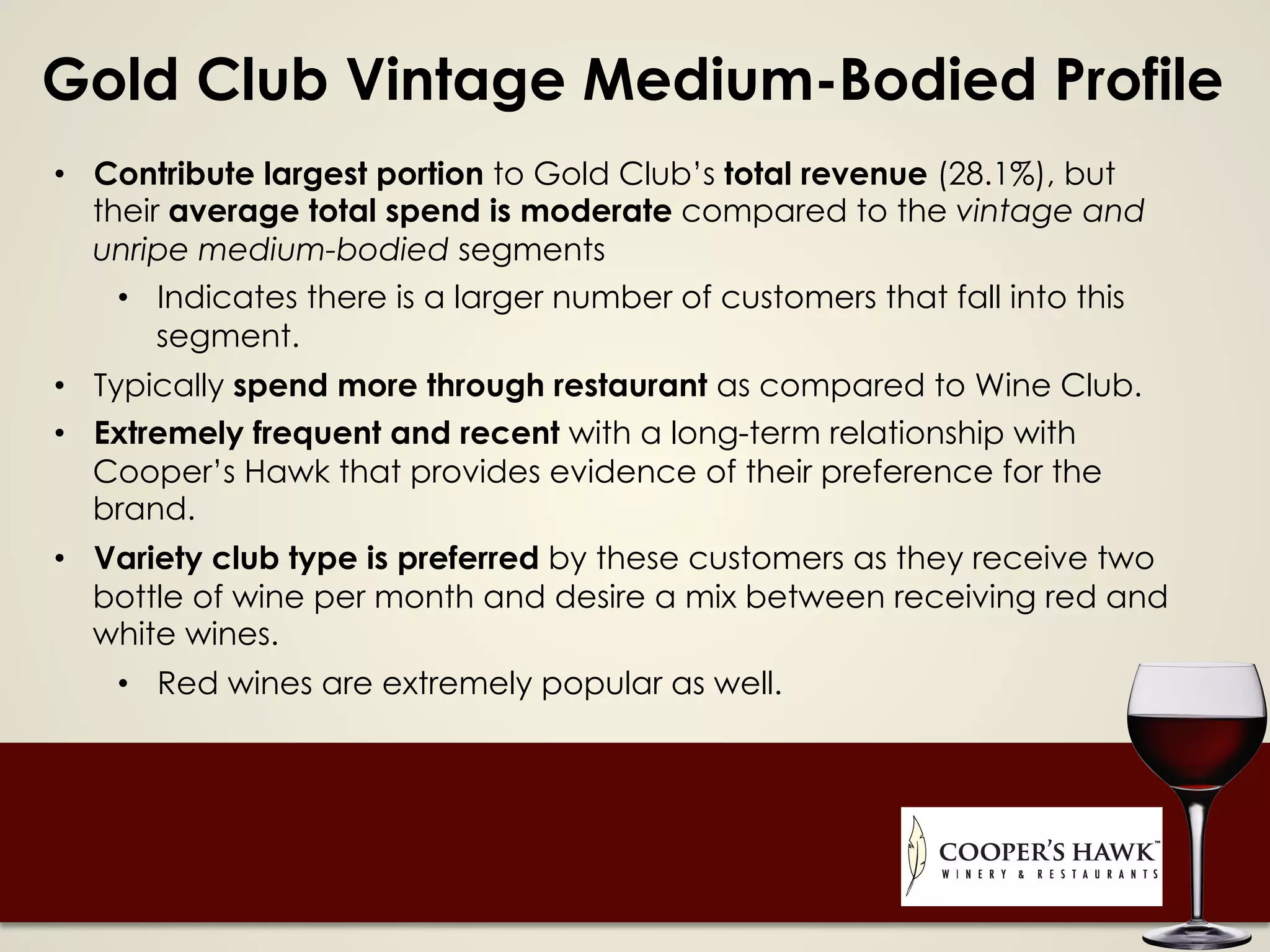 Gold Club Vintage Medium-Bodied Profile
•  Contribute largest portion to Gold Club’s total revenue (28.1%), but
their average total spend is moderate compared to the vintage and
unripe medium-bodied segments
•  Indicates there is a larger number of customers that fall into this
segment.
•  Typically spend more through restaurant as compared to Wine Club.
•  Extremely frequent and recent with a long-term relationship with
Cooper’s Hawk that provides evidence of their preference for the
brand.
•  Variety club type is preferred by these customers as they receive two
bottle of wine per month and desire a mix between receiving red and
white wines.
•  Red wines are extremely popular as well.
 