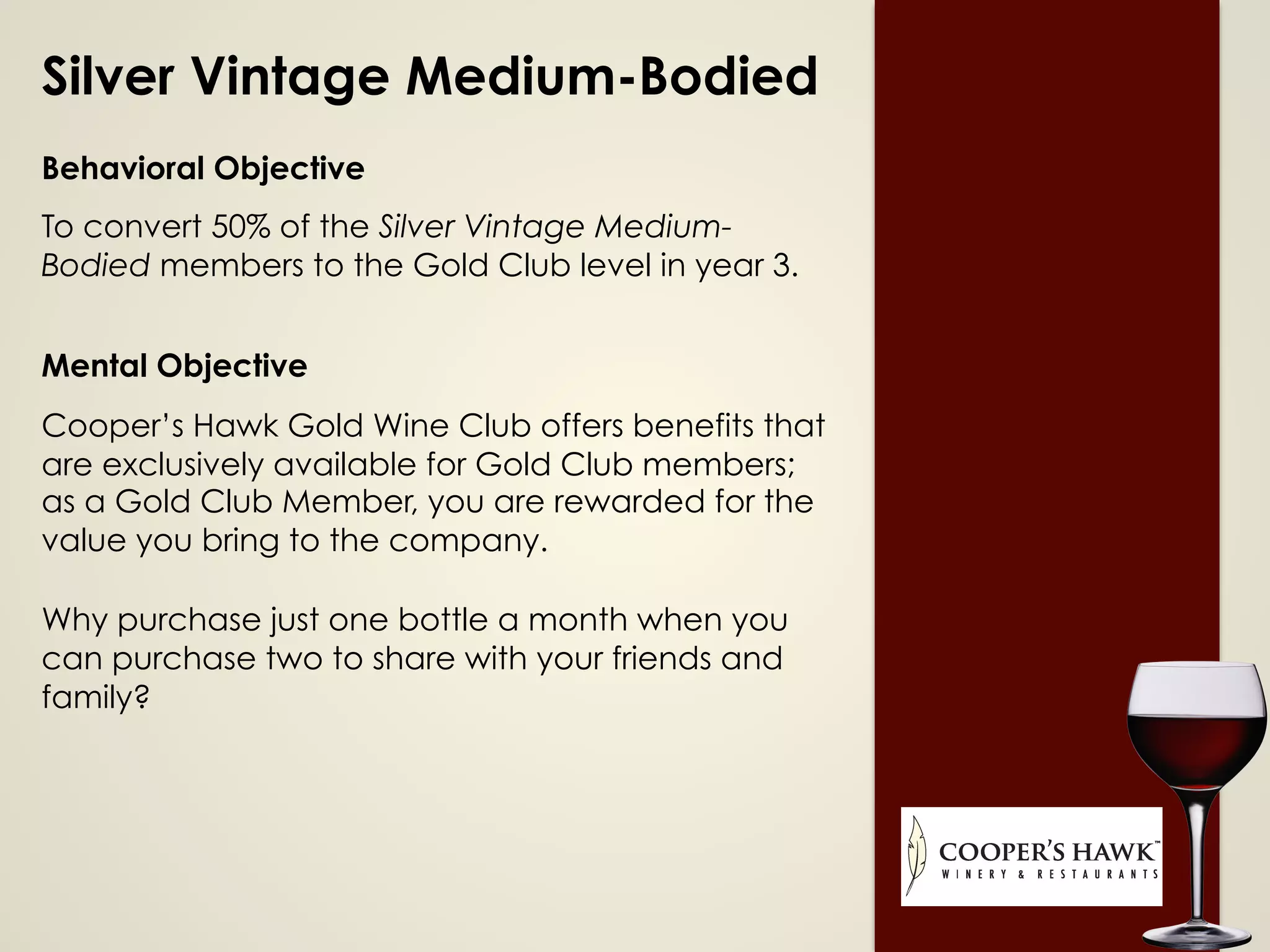 Silver Vintage Medium-Bodied
Behavioral Objective
To convert 50% of the Silver Vintage Medium-
Bodied members to the Gold Club level in year 3.
Mental Objective
Cooper’s Hawk Gold Wine Club offers benefits that
are exclusively available for Gold Club members;
as a Gold Club Member, you are rewarded for the
value you bring to the company.
Why purchase just one bottle a month when you
can purchase two to share with your friends and
family?
 