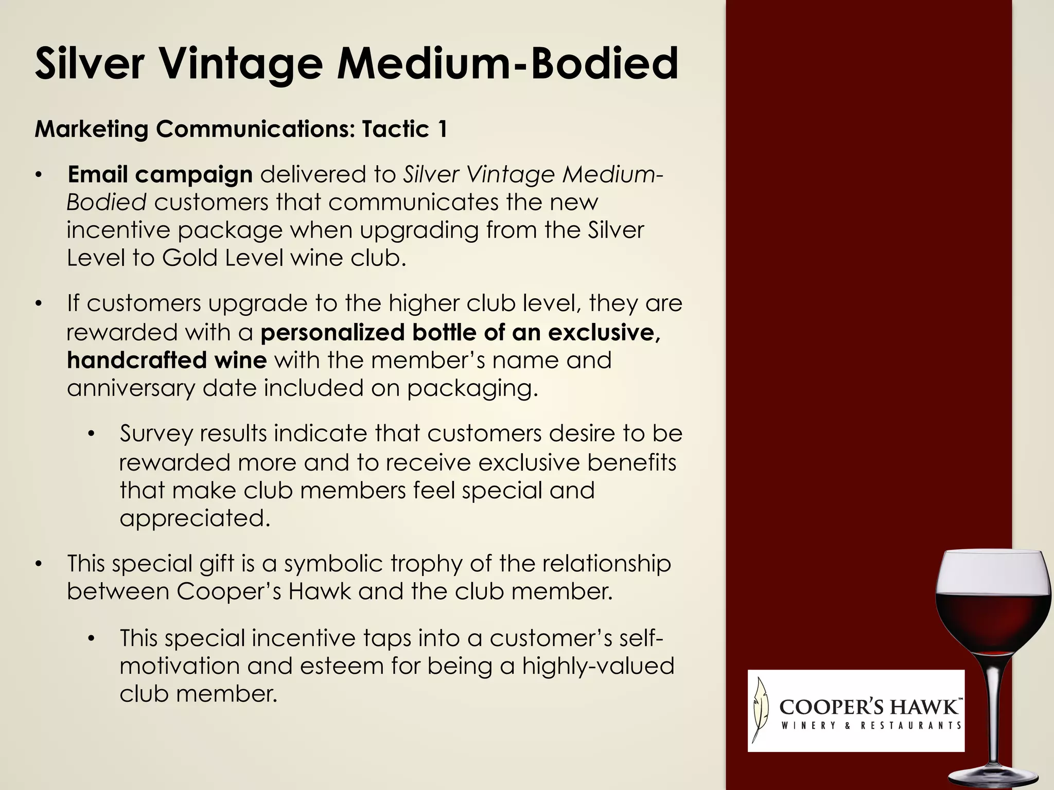 Silver Vintage Medium-Bodied
Marketing Communications: Tactic 1
•  Email campaign delivered to Silver Vintage Medium-
Bodied customers that communicates the new
incentive package when upgrading from the Silver
Level to Gold Level wine club.
•  If customers upgrade to the higher club level, they are
rewarded with a personalized bottle of an exclusive,
handcrafted wine with the member’s name and
anniversary date included on packaging.
•  Survey results indicate that customers desire to be
rewarded more and to receive exclusive benefits
that make club members feel special and
appreciated.
•  This special gift is a symbolic trophy of the relationship
between Cooper’s Hawk and the club member.
•  This special incentive taps into a customer’s self-
motivation and esteem for being a highly-valued
club member.
 