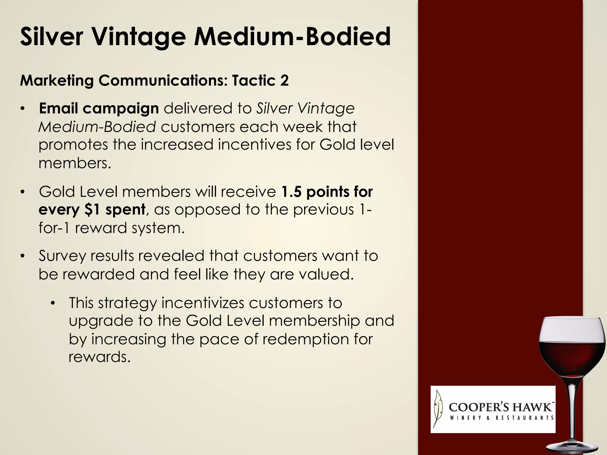 Silver Vintage Medium-Bodied
Marketing Communications: Tactic 2
•  Email campaign delivered to Silver Vintage
Medium-Bodied customers each week that
promotes the increased incentives for Gold level
members.
•  Gold Level members will receive 1.5 points for
every $1 spent, as opposed to the previous 1-
for-1 reward system.
•  Survey results revealed that customers want to
be rewarded and feel like they are valued.
•  This strategy incentivizes customers to
upgrade to the Gold Level membership and
by increasing the pace of redemption for
rewards.
 