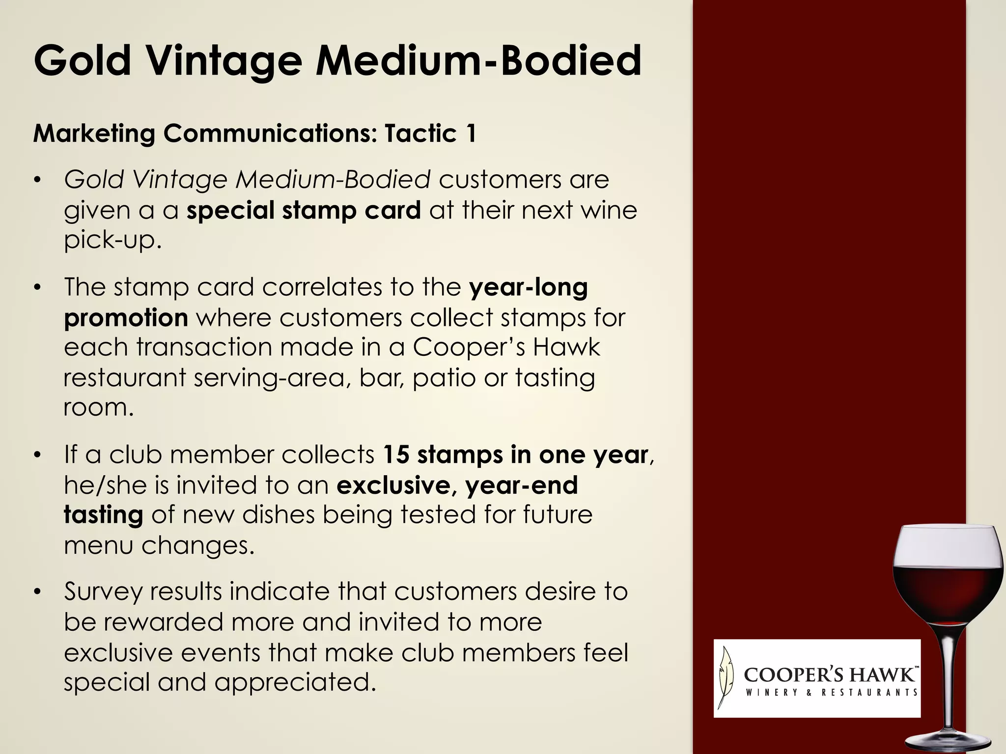 Gold Vintage Medium-Bodied
Marketing Communications: Tactic 1
•  Gold Vintage Medium-Bodied customers are
given a a special stamp card at their next wine
pick-up.
•  The stamp card correlates to the year-long
promotion where customers collect stamps for
each transaction made in a Cooper’s Hawk
restaurant serving-area, bar, patio or tasting
room.
•  If a club member collects 15 stamps in one year,
he/she is invited to an exclusive, year-end
tasting of new dishes being tested for future
menu changes.
•  Survey results indicate that customers desire to
be rewarded more and invited to more
exclusive events that make club members feel
special and appreciated.
 