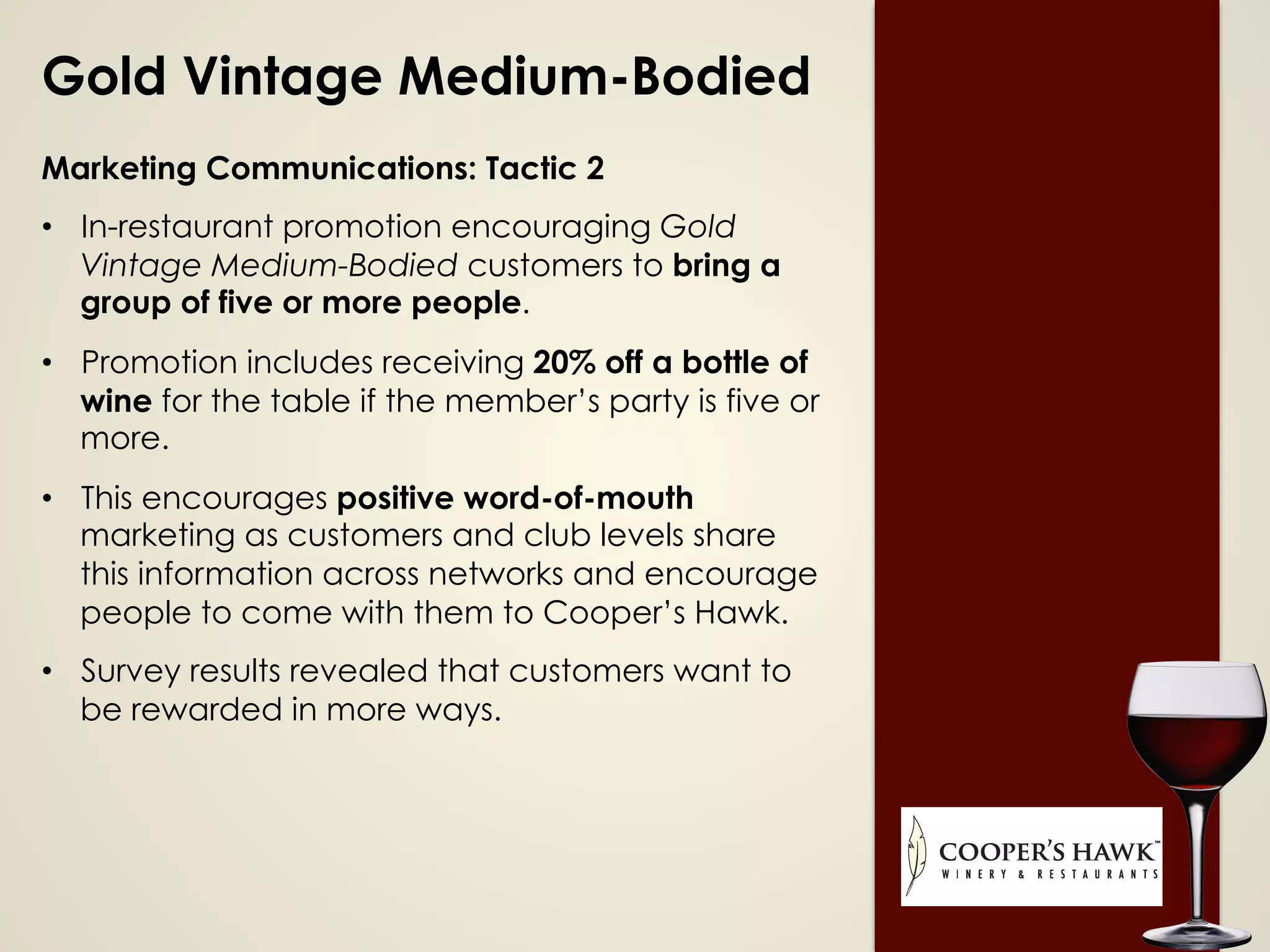 Gold Vintage Medium-Bodied
Marketing Communications: Tactic 2
•  In-restaurant promotion encouraging Gold
Vintage Medium-Bodied customers to bring a
group of five or more people.
•  Promotion includes receiving 20% off a bottle of
wine for the table if the member’s party is five or
more.
•  This encourages positive word-of-mouth
marketing as customers and club levels share
this information across networks and encourage
people to come with them to Cooper’s Hawk.
•  Survey results revealed that customers want to
be rewarded in more ways.
 