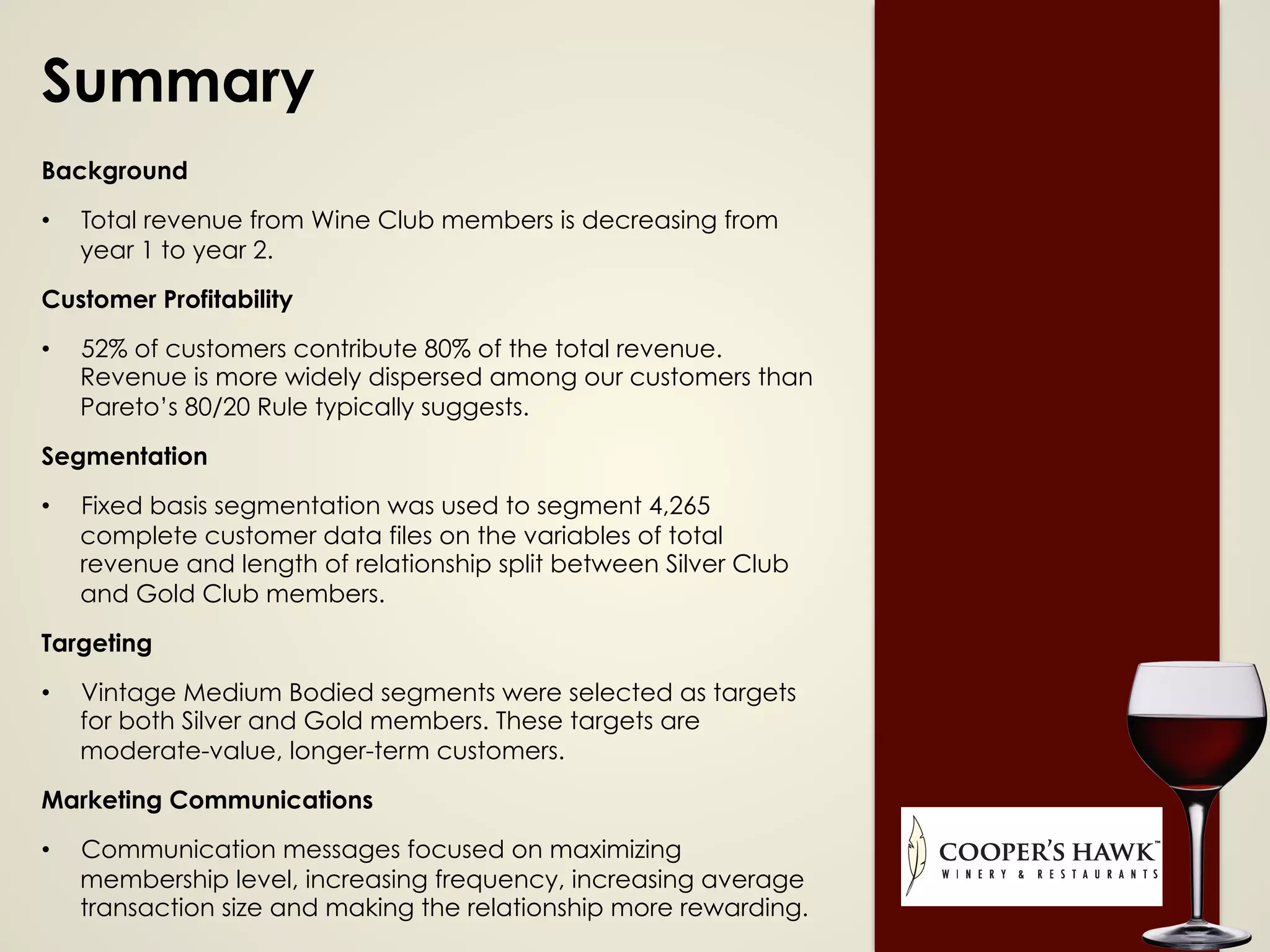 Summary
Background
•  Total revenue from Wine Club members is decreasing from
year 1 to year 2.
Customer Profitability
•  52% of customers contribute 80% of the total revenue.
Revenue is more widely dispersed among our customers than
Pareto’s 80/20 Rule typically suggests.
Segmentation
•  Fixed basis segmentation was used to segment 4,265
complete customer data files on the variables of total
revenue and length of relationship split between Silver Club
and Gold Club members.
Targeting
•  Vintage Medium Bodied segments were selected as targets
for both Silver and Gold members. These targets are
moderate-value, longer-term customers.
Marketing Communications
•  Communication messages focused on maximizing
membership level, increasing frequency, increasing average
transaction size and making the relationship more rewarding.
 