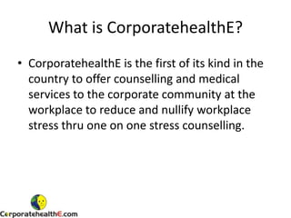 What is CorporatehealthE? CorporatehealthE is the first of its kind in the country to offer counselling and medical services to the corporate community at the workplace to reduce and nullify workplace stress thru one on one stress counselling.  