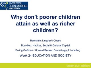 Why don’t poorer children
attain as well as richer
children?
Bernstein: Linguistic Codes
Bourdieu: Habitus, Social & Cultural Capital
Erving Goffman / Howard Becker: Dramaturgy & Labelling
Week 24 EDUCATION AND SOCIETY
 