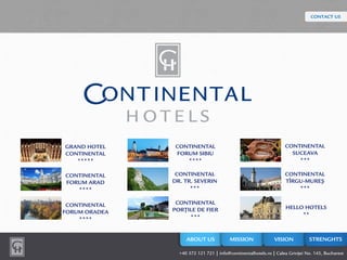 GRAND HOTEL
CONTINENTAL
*****
MISSION VISION STRENGHTS
CONTINENTAL
FORUM ARAD
****
CONTINENTAL
FORUM ORADEA
****
CONTINENTAL
FORUM SIBIU
****
CONTINENTAL
DR. TR. SEVERIN
***
CONTINENTAL
PORŢILE DE FIER
***
CONTINENTAL
SUCEAVA
***
CONTINENTAL
TÎRGU-MUREŞ
***
HELLO HOTELS
**
ABOUT US
CONTACT US
+40 372 121 721 | info@continentalhotels.ro | Calea Griviţei No. 143, Bucharest
 
