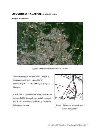  
SITE CONTEXT ANALYSIS ​(by LOONG BO LIN) 
Building accessibility 
 
 
 
 
 
 
 
 
 
 
 
 
 
Figure 2.1 Key plan of Dewan Bahasa Pustaka 
 
Dewan Bahasa dan Pustaka, Kuala Lumpur, is 
the government body responsible for 
coordinating the use of the ​Malay language​ in 
Malaysia​.  
 
It is located at Jalan Dewan Bahasa, 50460 Kuala 
Lumpur. Public transport  such as taxi, monorail 
and LRT are available for public to go to Dewan 
Bahasa dan Pustaka.  
 
 
 
 
 
 
 
 
Figure 2.2 Location plan of Dewan 
Bahasa dan Pustaka 
 
 
MENARA DEWAN BAHASA DAN PUSTAKA | 010 
 