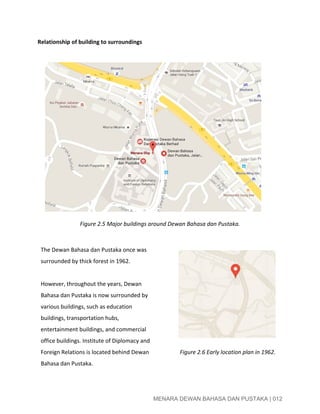  
Relationship of building to surroundings 
 
 
 
 
 
 
 
 
 
 
 
 
 
 
 
Figure 2.5 Major buildings around Dewan Bahasa dan Pustaka. 
 
The Dewan Bahasa dan Pustaka once was 
surrounded by thick forest in 1962. 
 
However, throughout the years, Dewan 
Bahasa dan Pustaka is now surrounded by 
various buildings, such as education 
buildings, transportation hubs, 
entertainment buildings, and commercial 
office buildings. Institute of Diplomacy and 
Foreign Relations is located behind Dewan 
Bahasa dan Pustaka.  
 
 
 
 
 
 
 
 
 
 ​Figure 2.6 Early location plan in 1962. 
 
 
MENARA DEWAN BAHASA DAN PUSTAKA | 012 
 