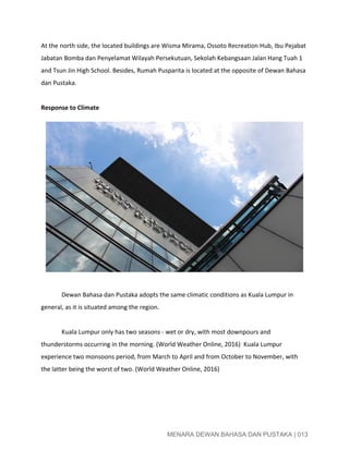  
At the north side, the located buildings are Wisma Mirama, Ossoto Recreation Hub, Ibu Pejabat 
Jabatan Bomba dan Penyelamat Wilayah Persekutuan, Sekolah Kebangsaan Jalan Hang Tuah 1 
and Tsun Jin High School. Besides, Rumah Pusparita is located at the opposite of Dewan Bahasa 
dan Pustaka. 
 
Response to Climate 
 
Dewan Bahasa dan Pustaka adopts the same climatic conditions as Kuala Lumpur in 
general, as it is situated among the region.  
 
Kuala Lumpur only has two seasons ­ wet or dry, with most downpours and 
thunderstorms occurring in the morning. (World Weather Online, 2016)  Kuala Lumpur 
experience two monsoons period, from March to April and from October to November, with 
the latter being the worst of two. (World Weather Online, 2016) 
 
 
 
MENARA DEWAN BAHASA DAN PUSTAKA | 013 
 