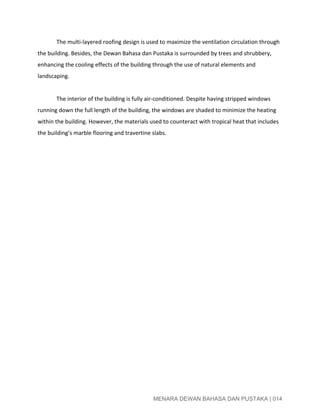 
The multi­layered roofing design is used to maximize the ventilation circulation through 
the building. Besides, the Dewan Bahasa dan Pustaka is surrounded by trees and shrubbery, 
enhancing the cooling effects of the building through the use of natural elements and 
landscaping.  
 
The interior of the building is fully air­conditioned. Despite having stripped windows 
running down the full length of the building, the windows are shaded to minimize the heating 
within the building. However, the materials used to counteract with tropical heat that includes 
the building’s marble flooring and travertine slabs.  
 
 
 
 
 
 
 
 
 
 
 
 
 
 
 
 
MENARA DEWAN BAHASA DAN PUSTAKA | 014 
 