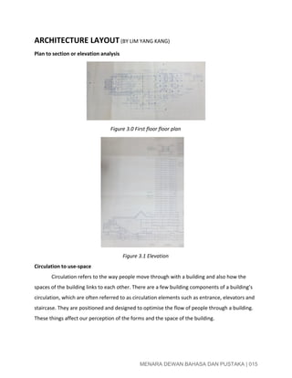  
ARCHITECTURE LAYOUT​ ​(BY LIM YANG KANG)  
Plan to section or elevation analysis 
Figure 3.0 First floor floor plan 
Figure 3.1 Elevation 
Circulation to use­space 
Circulation refers to the way people move through with a building and also how the 
spaces of the building links to each other. There are a few building components of a building’s 
circulation, which are often referred to as circulation elements such as entrance, elevators and 
staircase. They are positioned and designed to optimise the flow of people through a building. 
These things affect our perception of the forms and the space of the building. 
 
 
 
MENARA DEWAN BAHASA DAN PUSTAKA | 015 
 