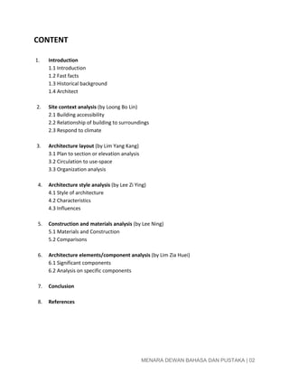  
CONTENT 
 
1. Introduction  
1.1 Introduction 
1.2 Fast facts 
1.3 Historical background 
1.4 Architect 
 
    2. Site context analysis​ (by Loong Bo Lin) 
2.1 Building accessibility 
2.2 Relationship of building to surroundings 
2.3 Respond to climate 
   
    3. Architecture layout​ (by Lim Yang Kang)   
3.1 Plan to section or elevation analysis 
3.2 Circulation to use­space 
3.3 Organization analysis 
 
     4.  Architecture style analysis​ (by Lee Zi Ying) 
4.1 Style of architecture 
4.2 Characteristics  
4.3 Influences  
 
     5.  Construction and materials analysis​ (by Lee Ning) 
5.1 Materials and Construction 
5.2 Comparisons 
 
     6.  Architecture elements/component analysis​ (by Lim Zia Huei) 
6.1 Significant components 
6.2 Analysis on specific components 
 
     7.  Conclusion 
 
     8. References 
 
   
 
 
 
 
 
 
 
 
 
 
 
 
 
 
 
 
 
MENARA DEWAN BAHASA DAN PUSTAKA | 02 
 