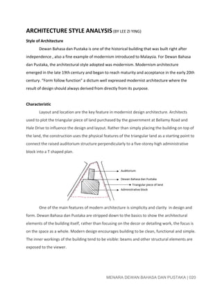  
ARCHITECTURE STYLE ANALYSIS​ ​(BY LEE ZI YING)  
Style of Architecture  
Dewan Bahasa dan Pustaka is one of the historical building that was built right after 
independence , also a fine example of modernism introduced to Malaysia. For Dewan Bahasa 
dan Pustaka, the architectural style adopted was modernism. Modernism architecture 
emerged in the late 19th century and began to reach maturity and acceptance in the early 20th 
century. “Form follow function” a dictum well expressed modernist architecture where the 
result of design should always derived from directly from its purpose. 
 
Characteristic 
Layout and location are the key feature in modernist design architecture. Architects 
used to plot the triangular piece of land purchased by the government at Bellamy Road and 
Hale Drive to influence the design and layout. Rather than simply placing the building on top of 
the land, the construction uses the physical features of the triangular land as a starting point to 
connect the raised auditorium structure perpendicularly to a five­storey high administrative 
block into a T shaped plan.   
One of the main features of modern architecture is simplicity and clarity  in design and 
form. Dewan Bahasa dan Pustaka are stripped down to the basics to show the architectural 
elements of the building itself, rather than focusing on the decor or detailing work, the focus is 
on the space as a whole. Modern design encourages building to be clean, functional and simple. 
The inner workings of the building tend to be visible: beams and other structural elements are 
exposed to the viewer. 
 
 
MENARA DEWAN BAHASA DAN PUSTAKA | 020 
 