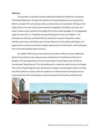  
Influences  
The day when a canonical narrative explained architectural modernism is long past. 
Third World Modernism, the New Third World, and Tropical Modernism are all part of the 
effort to consider 20​th​
­century Asian works as not derivative, but equivalent. Writings on this 
subject often arrive with country names attached: Bangladesh, Cambodia, and India. Lee’s 
works in Kuala Lumpur questions the validity of the mono­nation paradigm, for the geographic 
region he came from is a “bubbling, bursting melting point of races and religions”. The 
philosophy to which Lee contributed did not spring from a system of absolutes, rather, 
identities were many, and nations were forming. Research on this understudied figure is an 
opportunity to see how one architect capably addressed client and function, and thereby gave 
form to the idea of being modern and Asia. 
By middle of 20th century, the architects had made an effort to convey a Malaysian 
identity into architecture by using structures and elements of traditional architecture in 
Malaysia. The idea apparently can be seen interpreted in Dewan Bahasa dan Pustaka by 
incorporating “Malay features” into the building with a modernist styled structure and design.  
That is the V­shaped diagonal struts and bands of triangular and rectangular patterns on both 
side of the auditorium. Space under the auditorium is influenced by the kampong house as 
crazy­paving was tiled and landscape are generously planted with plants and flower bed. 
 
 
 
 
 
MENARA DEWAN BAHASA DAN PUSTAKA | 022 
 