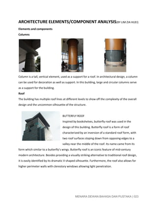  
ARCHITECTURE ELEMENTS/COMPONENT ANALYSIS​(BY LIM ZIA HUEI)  
Elements and components  
Columns 
                                                             
Column is a tall, vertical element, used as a support for a roof. In architectural design, a column 
can be used for decoration as well as support. In this building, large and circular columns serve 
as a support for the building. 
Roof 
The building has multiple roof lines at different levels to show off the complexity of the overall 
design and the uncommon silhouette of the structure. 
 
BUTTERFLY ROOF 
Inspired by bookshelves, butterfly roof was used in the 
design of this building. Butterfly roof is a form of roof 
characterized by an inversion of a standard roof form, with 
two roof surfaces sloping down from opposing edges to a 
valley near the middle of the roof. Its name came from its 
form which similar to a butterfly’s wings. Butterfly roof is an iconic feature of mid­century 
modern architecture. Besides providing a visually striking alternative to traditional roof design, 
it is easily identified by its dramatic V­shaped silhouette. Furthermore, the roof also allows for 
higher perimeter walls with clerestory windows allowing light penetration. 
 
 
 
 
MENARA DEWAN BAHASA DAN PUSTAKA | 023 
 