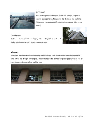  
SHED ROOF 
A roof having only one sloping plane and no hips, ridges or 
valleys. Glass panel roof is used in the design of the building. 
Glass panel roof with steel frame provides natural light to the 
interior. 
 
 
GABLE ROOF 
Gable roof is a roof with two sloping sides and a gable at each end. 
Gable roof is used as the roof of the auditorium. 
 
 
Windows 
Windows are used extensively to bring in natural light. The structures of the windows create 
lines which are straight and angled. This element creates a linear­inspired space which is one of 
the characteristic of modern architecture. 
 
 
 
 
 
 
 
 
 
 
MENARA DEWAN BAHASA DAN PUSTAKA | 024 
 