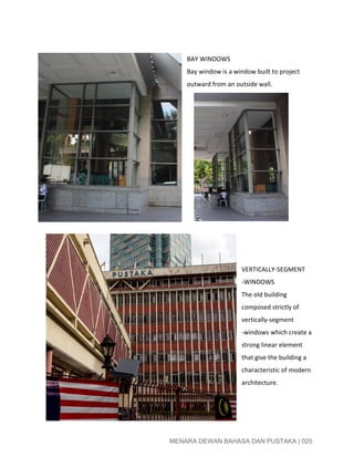 
 
BAY WINDOWS 
Bay window is a window built to project 
outward from an outside wall. 
      
 
 
 
VERTICALLY­SEGMENT 
­WINDOWS 
The old building 
composed strictly of 
vertically­segment 
­windows which create a 
strong linear element 
that give the building a 
characteristic of modern 
architecture. 
 
 
 
 
MENARA DEWAN BAHASA DAN PUSTAKA | 025 
 