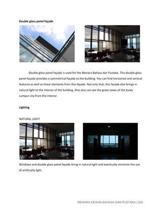  
Double glass panel façade 
               
 
Double glass panel façade is used for the Menara Bahasa dan Pustaka. This double glass 
panel façade provides a symmetrical façade to the building. You can find horizontal and vertical 
features as well as linear elements from this façade. Not only that, this facade also brings in 
natural light to the interior of the building. One also can see the great views of the Kuala 
Lumpur city from the interior. 
 
Lighting 
 
NATURAL LIGHT 
             
Windows and double glass panel façade bring in natural light and eventually minimize the use 
of artificially light. 
 
 
 
 
MENARA DEWAN BAHASA DAN PUSTAKA | 026 
 