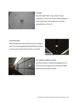  
 
PENDANT 
A pendant light which is also called a drop or 
suspender is used in the interior of the building. It is 
a lone light fixture that hangs from the ceiling 
suspended by a metal rod. 
 
 
 
 
 
FLUSH/RECESSED 
Recessed lighting is fixtures that are set into ceilings or 
walls. The recessed lighting provides effective ambient 
and accent illumination with its little or no profile. 
 
 
 
FULL ROOM LUMINOUS CEILING 
Luminous ceiling is a ceiling emitting light from its 
entire surface through the use of fluorescent light 
above translucent glass or plastic. 
 
 
 
 
 
 
 
 
 
MENARA DEWAN BAHASA DAN PUSTAKA | 027 
 