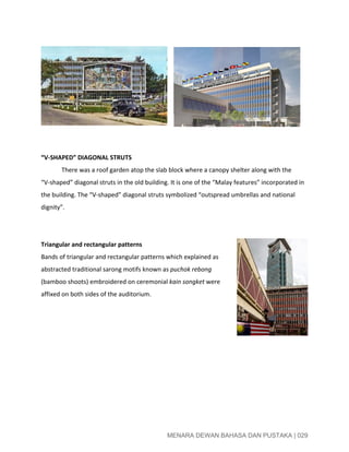  
 
 
 
 
 
 
 
 
 
“V­SHAPED” DIAGONAL STRUTS 
  There was a roof garden atop the slab block where a canopy shelter along with the 
“V­shaped” diagonal struts in the old building. It is one of the “Malay features” incorporated in 
the building. The “V­shaped” diagonal struts symbolized “outspread umbrellas and national 
dignity”. 
 
 
Triangular and rectangular patterns 
Bands of triangular and rectangular patterns which explained as 
abstracted traditional sarong motifs known as ​puchok rebong 
(bamboo shoots) embroidered on ceremonial ​kain songket​ were 
affixed on both sides of the auditorium. 
 
 
 
 
 
 
 
 
MENARA DEWAN BAHASA DAN PUSTAKA | 029 
 