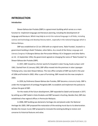  
   
INTRODUCTION 
Introduction 
 
Dewan Bahasa dan Pustaka (DBP) is a government building which serves as a main 
function to  implement language and literature planning, including the development of 
language and literature. Which may help to ​enrich the national language in all fields, including 
science and technology and develop literary talent , especially in the national language which is 
Bahasa Melayu. 
DBP was established on 22 Jun 1956 with an original name, 'Balai Pustaka', located in a 
government building in Bukit Timbalan, Johor Bahru. As a result of the ​Malay Language and 
Literary Congress III​ (Kongres Bahasa dan Persuratan Melayu III) in Singapore and Johor Bahru 
on 16 ­ 21 September 1956, the government agreed on changing the name of “Balai Pustaka” to 
Dewan Bahasa dan Pustaka (DBP).  
In 1957, DBP moved to a former ward of a hospital in Jalan Young, Kuala Lumpur until 
1961. Started from 31 January 1962, DBP office moved into the premises in Jalan Lapangan 
Terbang Lama, now Jalan Dewan Bahasa. The new office complex of DBP was built in the year 
of 1996 and finished in 2002. After a year of furnishing, DBP moved into the new complex in 
2003.  
In 1959, by Ordinance Dewan Bahasa dan Pustaka, DBP became a ​statutory body. ​DBP is 
under the management of Lembaga Pengelola DBP, to establish and implement the policies to 
achieve the goal of DBP. 
For the needs of the future development, DBP expanded to Sabah and Sarawak in 1977, 
by setting up a DBP Sabah in Kota Kinabalu and DBP Sarawak in Kuching. Besides that, DBP also 
established a few regional offices in Peninsular Malaysia. 
In 2008, DBP building was declared a heritage site and placed under the National 
Heritage Act 2005. DBP proposed the restoration of the existing mural due to its deterioration. 
Besides the mosaic mural, DBP proposed to renovate the existing building to restore and 
conserve its historical features and value.   
 
 
MENARA DEWAN BAHASA DAN PUSTAKA | 03 
 