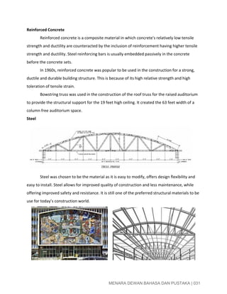  
Reinforced Concrete 
Reinforced concrete is a composite material in which concrete's relatively low tensile 
strength and ductility are counteracted by the inclusion of reinforcement having higher tensile 
strength and ductility. Steel reinforcing bars is usually embedded passively in the concrete 
before the concrete sets. 
In 1960s, reinforced concrete was popular to be used in the construction for a strong, 
ductile and durable building structure. This is because of its high relative strength and high 
toleration of tensile strain. 
Bowstring truss was used in the construction of the roof truss for the raised auditorium 
to provide the structural support for the 19 feet high ceiling. It created the 63 feet width of a 
column free auditorium space.   
Steel
 
Steel was chosen to be the material as it is easy to modify, offers design flexibility and 
easy to install. Steel allows for improved quality of construction and less maintenance, while 
offering improved safety and resistance. It is still one of the preferred structural materials to be 
use for today’s construction world. 
      
 
 
MENARA DEWAN BAHASA DAN PUSTAKA | 031 
 