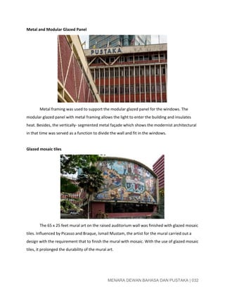  
Metal and Modular Glazed Panel 
   
Metal framing was used to support the modular glazed panel for the windows. The 
modular glazed panel with metal framing allows the light to enter the building and insulates 
heat. Besides, the vertically­ segmented metal façade which shows the modernist architectural 
in that time was served as a function to divide the wall and fit in the windows. 
 
Glazed mosaic tiles 
 
The 65 x 25 feet mural art on the raised auditorium wall was finished with glazed mosaic 
tiles. Influenced by Picasso and Braque, Ismail Mustam, the artist for the mural carried out a 
design with the requirement that to finish the mural with mosaic. With the use of glazed mosaic 
tiles, it prolonged the durability of the mural art. 
 
 
 
MENARA DEWAN BAHASA DAN PUSTAKA | 032 
 
