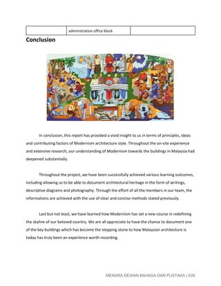  
administration office block 
Conclusion 
 
 
 
In conclusion, this report has provided a vivid insight to us in terms of principles, ideas 
and contributing factors of Modernism architecture style. Throughout the on­site experience 
and extensive research, our understanding of Modernism towards the buildings in Malaysia had 
deepened substantially.  
 
Throughout the project, we have been successfully achieved various learning outcomes, 
including allowing us to be able to document architectural heritage in the form of writings, 
descriptive diagrams and photography. Through the effort of all the members in our team, the 
informations are achieved with the use of clear and concise methods stated previously.  
 
Last but not least, we have learned how Modernism has set a new course in redefining 
the skyline of our beloved country. We are all appreciate to have the chance to document one 
of the key buildings which has become the stepping stone to how Malaysian architecture is 
today has truly been an experience worth recording. 
 
 
 
MENARA DEWAN BAHASA DAN PUSTAKA | 039 
 