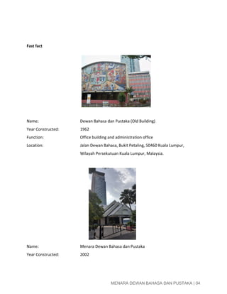  
 
 
Fast fact  
 
Name: Dewan Bahasa dan Pustaka (Old Building) 
Year Constructed: 1962 
Function: Office building and administration office 
Location: Jalan Dewan Bahasa, Bukit Petaling, 50460 Kuala Lumpur,  
Wilayah Persekutuan Kuala Lumpur, Malaysia. 
 
Name: Menara Dewan Bahasa dan Pustaka 
Year Constructed: 2002 
 
 
MENARA DEWAN BAHASA DAN PUSTAKA | 04 
 