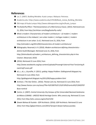  
References  
● Lai, C. (2007). ​Building Merdeka​. Kuala Lumpur, Malaysia: Petronas. 
● Academia.edu: https://www.academia.edu/170148/Book_review_Building_Merdeka 
● Old maps of Kuala Lumpur:http://www.oldmapsonline.org/en/Kuala_Lumpur 
● The Butterfly Effect: 7 Reinterpretations of a Mid­Century Classic. (2015). Retrieved June 
21, 2016, from http://architizer.com/blog/butterfly­roofs/  
● What is modern: Characteristics of modern architecture – a2 modern | modern 
architecture in the midwest | ann arbor modern | michigan modern | modern 
architecture in ann arbor. (n.d.). Retrieved June 21, 2016, from 
http://a2modern.org/2011/04/characteristics­of­modern­architecture/  
● Bibliography: Reserved, A. R. (2010). ​Modern architecture defining characteristics ­ 
distinct build Okanagan​. Retrieved June 21, 2016, from 
http://distinctbuild.ca/modern_architecture_defining_characteristics.php In­line 
Citation: (Reserved, 2010) 
● (2016). Retrieved 21 June 2016, from 
http://www.woodworks.org/wp­content/uploads/Provengh­External­Post­Tensioning­B
owstringTrusses.pdf 
● ali, z., ali, z., & profile, V. (2011). ​goblog: Happy Problem​. ​Goblogzamali.blogspot.my​. 
Retrieved 21 June 2016, from 
http://goblogzamali.blogspot.my/2011/09/happy­problem.html 
● Archives | The Star Online.​. (2016). ​Thestar.com.my​. Retrieved 21 June 2016, from 
http://www.thestar.com.my/story/?file=%2F2007%2F11%2F10%2Fcentral%2F19420707
&sec=central 
● Centre, U. (2007). ​Central University City Campus of the Universidad Nacional Autónoma 
de México (UNAM) ­ UNESCO World Heritage Centre​. ​Whc.unesco.org​. Retrieved 21 June 
2016, from http://whc.unesco.org/en/list/1250 
● Dewan Bahasa & Pustaka ­ GDP Architects​. (2016). ​GDP Architects​. Retrieved 21 June 
2016, from http://gdparchitects.com/2015/?project=dewan­bahasa­pustaka 
 
 
MENARA DEWAN BAHASA DAN PUSTAKA | 041 
 
