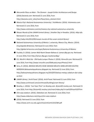  
● Mercantile Place on Main ­ The Element ­ Joseph Eichler Architecture and Design​. 
(2016).​Daviesla.com​. Retrieved 21 June 2016, from 
http://daviesla.com/_sites/mercPlace/story_element.html 
● Mexico City's National Autonomous University | VisitMexico​. (2016). ​Visitmexico.com​. 
Retrieved 21 June 2016, from 
http://www.visitmexico.com/en/mexico­city­national­autonomus­university 
● Mosaic Murals of the UNAM Central Library | Another Day in Paradise​. (2016). ​Adip.info​. 
Retrieved 21 June 2016, from 
http://adip.info/2012/09/mosaic­murals­of­the­unam­central­library/ 
● National Autonomous University of Mexico | university, Mexico City, Mexico​. (2014). 
Encyclopedia Britannica​. Retrieved 21 June 2016, from 
http://global.britannica.com/topic/National­Autonomous­University­of­Mexico 
● Pustaka, D. (2016). ​Laman Web Rasmi Dewan Bahasa d​. ​Laman.dbp.gov.my​. Retrieved 
21 June 2016, from http://laman.dbp.gov.my/lamandbp/ 
● R.S. Murthi's Web Site ­ Old Kuala Lumpur Photos II​. (2016). ​Rsmurthi.com​. Retrieved 21 
June 2016, from http://www.rsmurthi.com/OldKualaLumpurPhotos2.html 
● Senu, D. (2016). ​BAHASA MELAYU OUM: BAHASA MELAYU SEBELUM DAN SELEPAS 
MERDEKA​.​Bahasamelayudnisenu.blogspot.my​. Retrieved 21 June 2016, from 
http://bahasamelayudnisenu.blogspot.my/2010/07/bahasa­melayu­sebelum­dan­selep
as.html 
● UNAM Library | ArchiTravel​. (2016). ​ArchiTravel​. Retrieved 21 June 2016, from 
http://www.architravel.com/architravel/building/unam­library/ 
● Revolvy, L. (2016). ​"Lee Yoon Thim" on Revolvy.com​. ​Broom02.revolvy.com​. Retrieved 21 
June 2016, from http://broom02.revolvy.com/main/index.php?s=Lee%20Yoon%20Thim 
● Chin woo stadium​. (2016). ​Slideshare.net​. Retrieved 21 June 2016, from 
http://www.slideshare.net/zhijun/chin­woo­stadium 
● (2016). Retrieved 21 June 2016, from 
https://www.arch.nus.edu.sg/archive/artt/artt1314/384.pdf 
 
 
 
MENARA DEWAN BAHASA DAN PUSTAKA | 042 
 