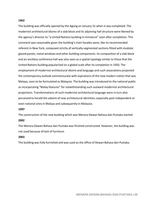  
1962 
The building was officially opened by the Agong on January 31 when it was completed. The 
modernist architectural idioms of a slab block and its adjoining hall structure were likened by 
the agency’s director to “a United Nations building in miniature” soon after completion. This 
comment was reasonable given the building’s main facades were, like its recommended 
referent in New York, composed strictly of vertically­segmented sections fitted with modular 
glazed panels, metal windows and other building components. Its composition of a slab block 
and an ancillary conference hall was also seen as a spatial typology similar to those that the 
United Nations building popularized on a global scale after its completion in 1950. The 
employment of modernist architectural idioms and language and such associations projected 
the contemporary outlook commensurate with aspirations of the new modern nation that was 
Malaya, soon to be formulated as Malaysia. The building was introduced to the national public 
as incorporating “Malay features” for notwithstanding such outward modernist architectural 
projections. Transformations of such modernist architectural language were in turn also 
perceived to herald the advent of new architectural identities, especially post­independent or 
even national ones in Malaya and subsequently in Malaysia. 
1997 
The construction of the new building which was Menara Dewan Bahasa dan Pustaka started. 
2002 
The Menara Dewan Bahasa dan Pustaka was finished constructed. However, the building was 
not used because of lack of furniture. 
2003 
The building was fully furnished and was used as the office of Dewan Bahasa dan Pustaka. 
 
 
 
 
 
 
 
 
MENARA DEWAN BAHASA DAN PUSTAKA | 06 
 