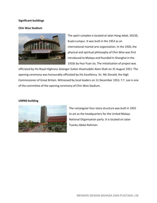  
Significant buildings 
Chin Woo Stadium    
The sport complex is located at Jalan Hang Jebat, 50150, 
Kuala Lumpur. It was built in the 1953 as an 
international martial arts organization. In the 1920, the 
physical and spiritual philosophy of Chin Woo was first 
introduced to Malaya and founded In Shanghai in the 
1910s by Huo Yuan Jia. The initialization of project was 
officiated by His Royal Highness Selangor Sultan Hisamuddin Alam Shah on 31 August 1951. The 
opening ceremony was honourably officiated by His Excellency. Sir. Mc Donald, the High 
Commissioner of Great Britain. Witnessed by local leaders on 11 December 1953. Y.T. Lee is one 
of the committee of the opening ceremony of Chin Woo Stadium.   
 
UMNO building 
The rectangular four­story structure was built in 1955 
to act as the headquarters for the United Malays 
National Organisation party. It is located on Jalan 
Tuanku Abdul Rahman. 
 
 
 
 
 
 
 
 
 
MENARA DEWAN BAHASA DAN PUSTAKA | 08 
 