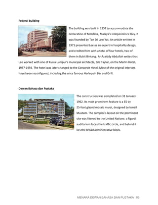  
Federal building 
The building was built in 1957 to accommodate the 
declaration of Merdeka, Malaya's independence Day. It 
was founded by Tan Sri Low Yat. An article written in 
1971 presented Lee as an expert in hospitality design, 
and credited him with a total of four hotels, two of 
them in Bukit Bintang. ​ ​
Ar Azaiddy Abdullah writes that 
Lee worked with one of Kuala Lumpur's municipal architects, Eric Taylor, on the Merlin Hotel, 
1957­1959. The hotel was later changed to the Concorde Hotel. Most of the original interiors 
have been reconfigured, including the once famous Harlequin Bar and Grill. 
 
Dewan Bahasa dan Pustaka 
The construction was completed on 31 January 
1962. Its most prominent feature is a 65 by 
25­foot glazed mosaic mural, designed by Ismail 
Mustam. The complex's layout on the prominent 
site was likened to the United Nations: a figural 
auditorium faces the traffic circle, and behind it 
lies the broad administrative block. 
 
 
 
   
 
 
MENARA DEWAN BAHASA DAN PUSTAKA | 09 
 