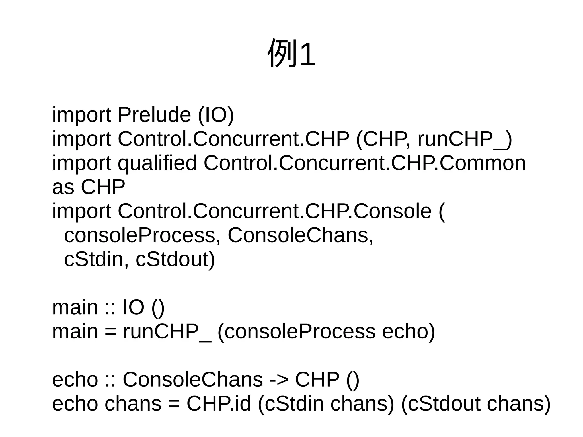 例1
import Prelude (IO)
import Control.Concurrent.CHP (CHP, runCHP_)
import qualified Control.Concurrent.CHP.Common
as CHP
import Control.Concurrent.CHP.Console (
consoleProcess, ConsoleChans,
cStdin, cStdout)
main :: IO ()
main = runCHP_ (consoleProcess echo)
echo :: ConsoleChans -> CHP ()
echo chans = CHP.id (cStdin chans) (cStdout chans)
 