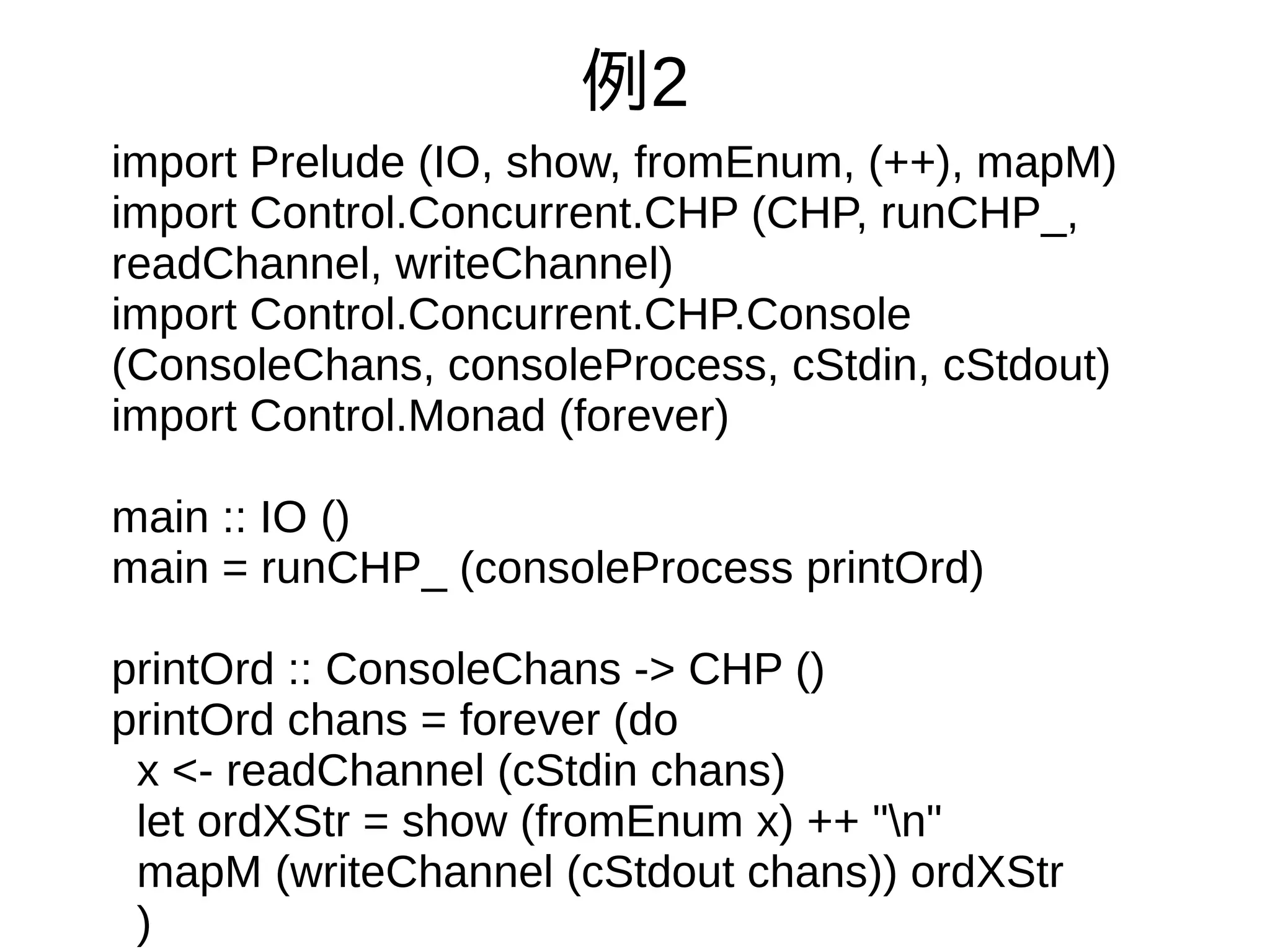 例2
import Prelude (IO, show, fromEnum, (++), mapM)
import Control.Concurrent.CHP (CHP, runCHP_,
readChannel, writeChannel)
import Control.Concurrent.CHP.Console
(ConsoleChans, consoleProcess, cStdin, cStdout)
import Control.Monad (forever)
main :: IO ()
main = runCHP_ (consoleProcess printOrd)
printOrd :: ConsoleChans -> CHP ()
printOrd chans = forever (do
x <- readChannel (cStdin chans)
let ordXStr = show (fromEnum x) ++ "n"
mapM (writeChannel (cStdout chans)) ordXStr
)
 