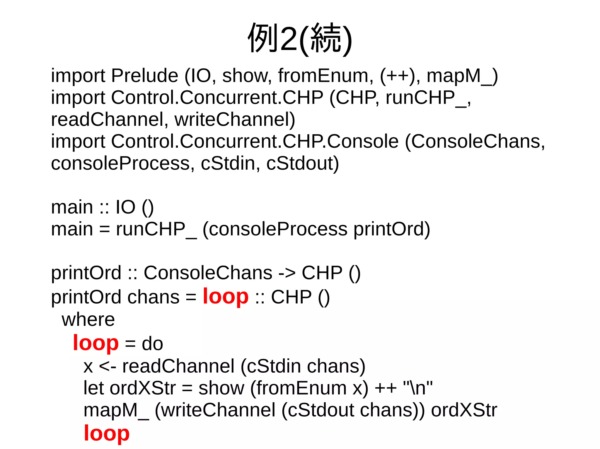 例2(続)
import Prelude (IO, show, fromEnum, (++), mapM_)
import Control.Concurrent.CHP (CHP, runCHP_,
readChannel, writeChannel)
import Control.Concurrent.CHP.Console (ConsoleChans,
consoleProcess, cStdin, cStdout)
main :: IO ()
main = runCHP_ (consoleProcess printOrd)
printOrd :: ConsoleChans -> CHP ()
printOrd chans = loop :: CHP ()
where
loop = do
x <- readChannel (cStdin chans)
let ordXStr = show (fromEnum x) ++ "n"
mapM_ (writeChannel (cStdout chans)) ordXStr
loop
 