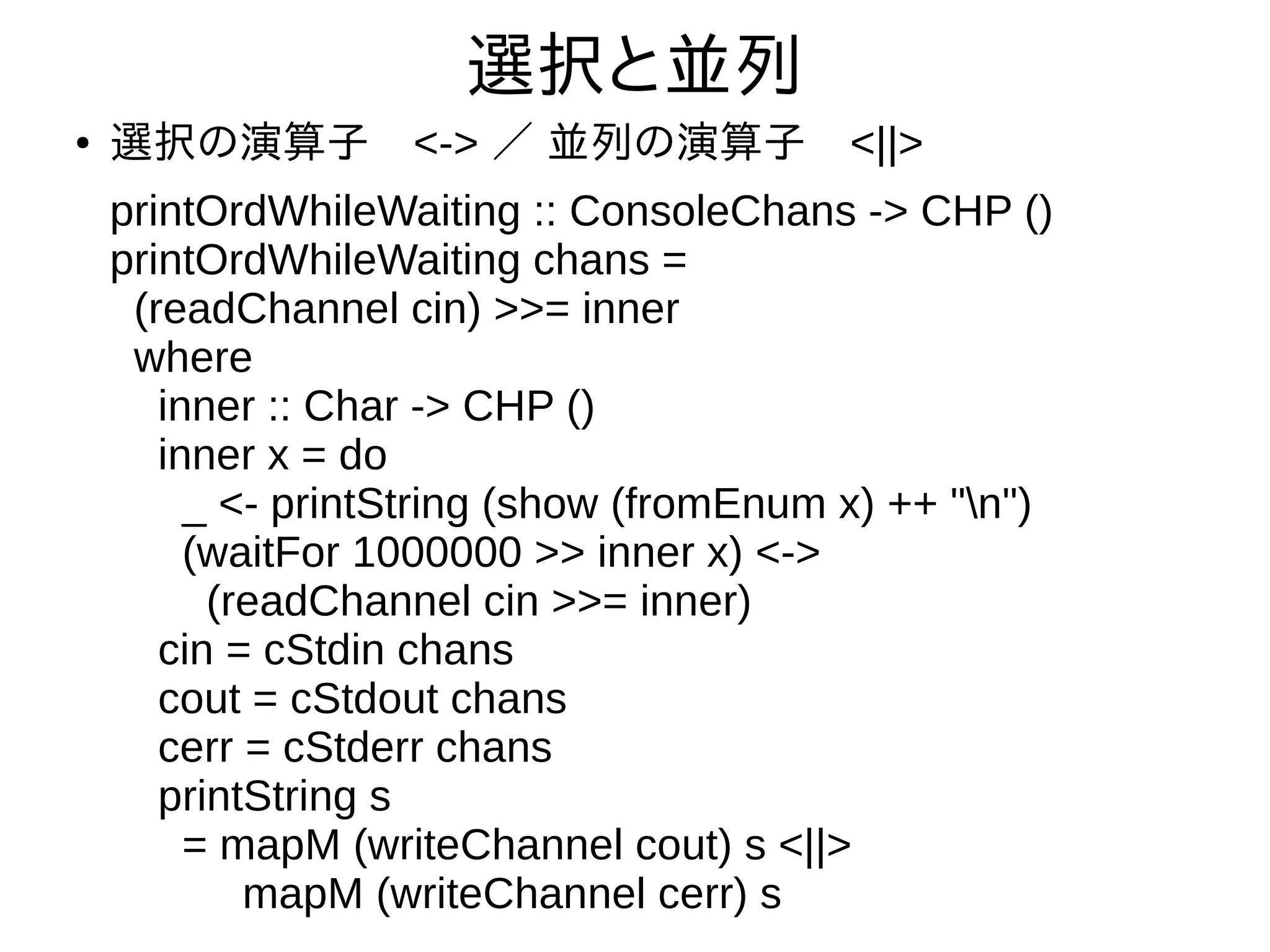 選択と並列
● 選択の演算子　<-> ／ 並列の演算子　<||>
printOrdWhileWaiting :: ConsoleChans -> CHP ()
printOrdWhileWaiting chans =
(readChannel cin) >>= inner
where
inner :: Char -> CHP ()
inner x = do
_ <- printString (show (fromEnum x) ++ "n")
(waitFor 1000000 >> inner x) <->
(readChannel cin >>= inner)
cin = cStdin chans
cout = cStdout chans
cerr = cStderr chans
printString s
= mapM (writeChannel cout) s <||>
mapM (writeChannel cerr) s
 