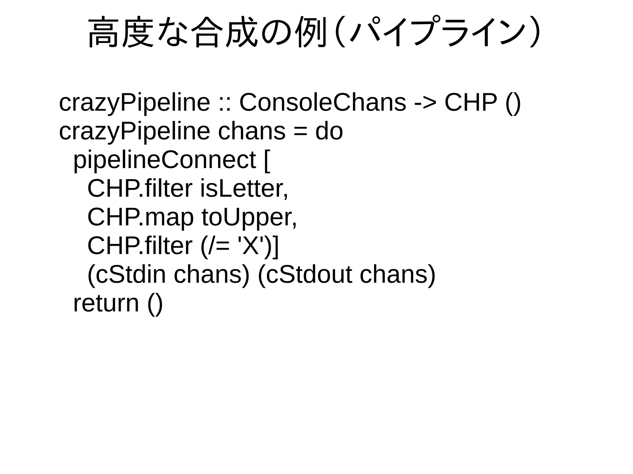高度な合成の例（パイプライン）
crazyPipeline :: ConsoleChans -> CHP ()
crazyPipeline chans = do
pipelineConnect [
CHP.filter isLetter,
CHP.map toUpper,
CHP.filter (/= 'X')]
(cStdin chans) (cStdout chans)
return ()
 