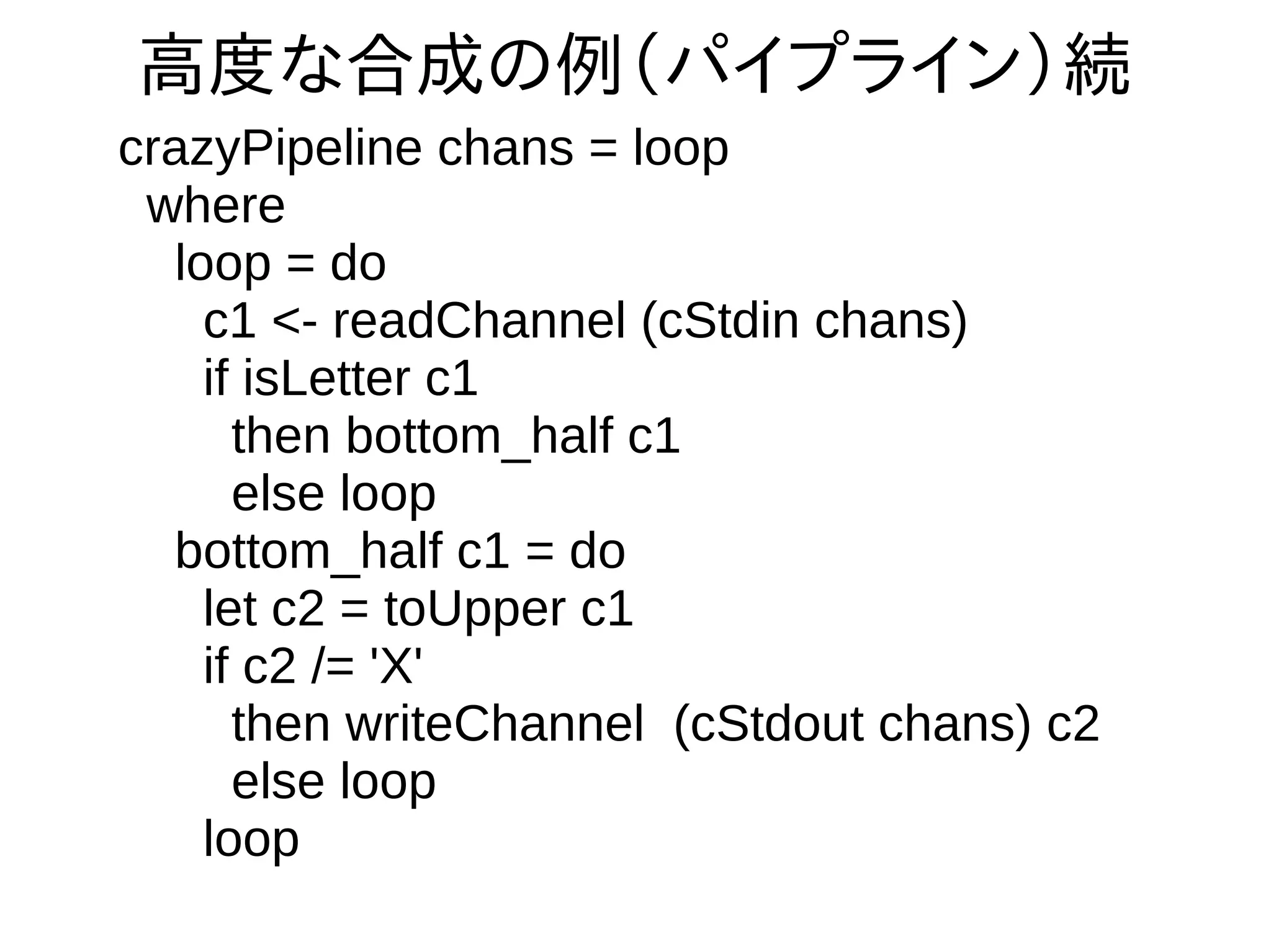 高度な合成の例（パイプライン）続
crazyPipeline chans = loop
where
loop = do
c1 <- readChannel (cStdin chans)
if isLetter c1
then bottom_half c1
else loop
bottom_half c1 = do
let c2 = toUpper c1
if c2 /= 'X'
then writeChannel (cStdout chans) c2
else loop
loop
 