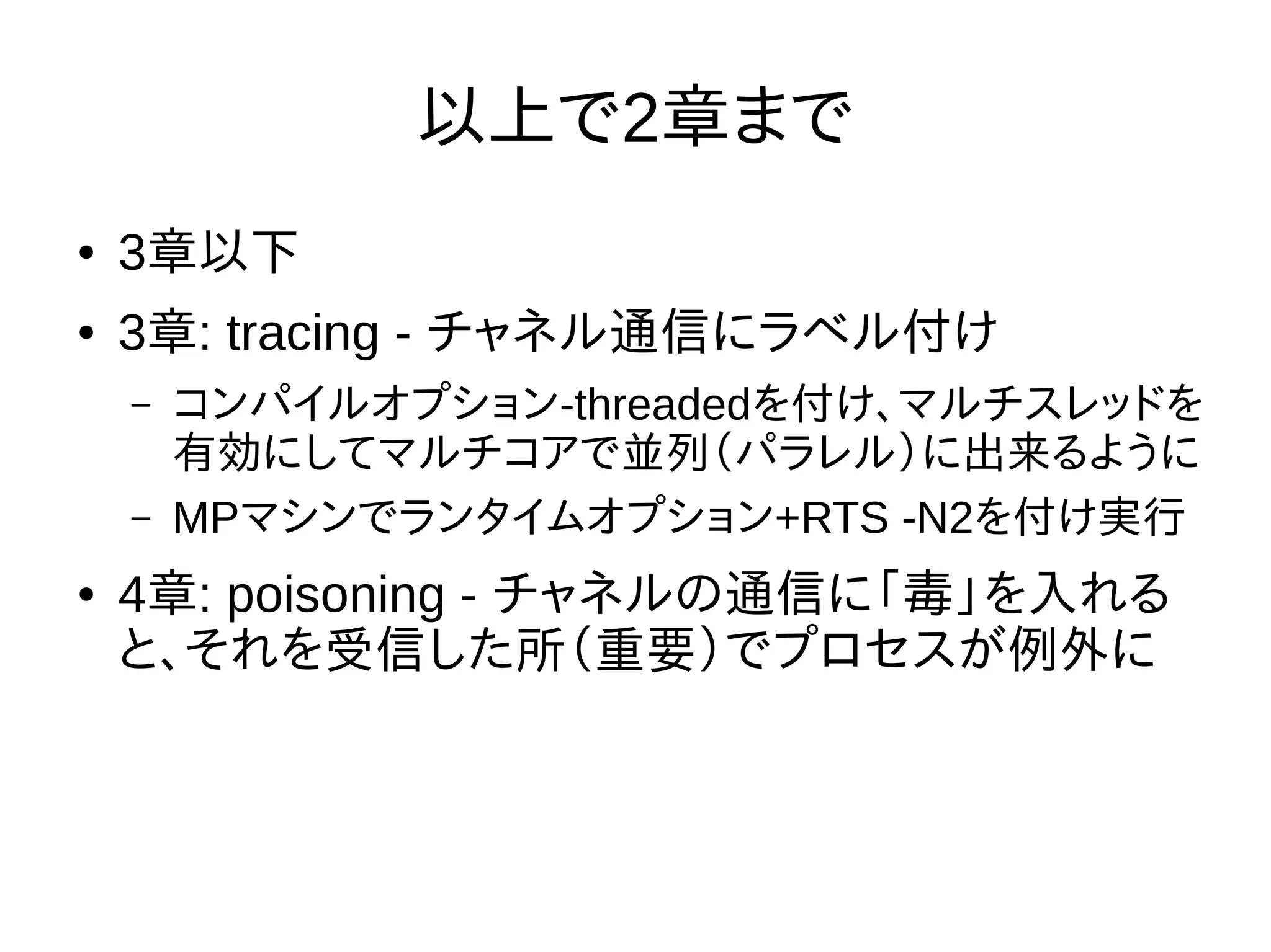 以上で2章まで
● 3章以下
● 3章: tracing - チャネル通信にラベル付け
– コンパイルオプション-threadedを付け、マルチスレッドを
有効にしてマルチコアで並列（パラレル）に出来るように
– MPマシンでランタイムオプション+RTS -N2を付け実行
● 4章: poisoning - チャネルの通信に「毒」を入れる
と、それを受信した所（重要）でプロセスが例外に
 
