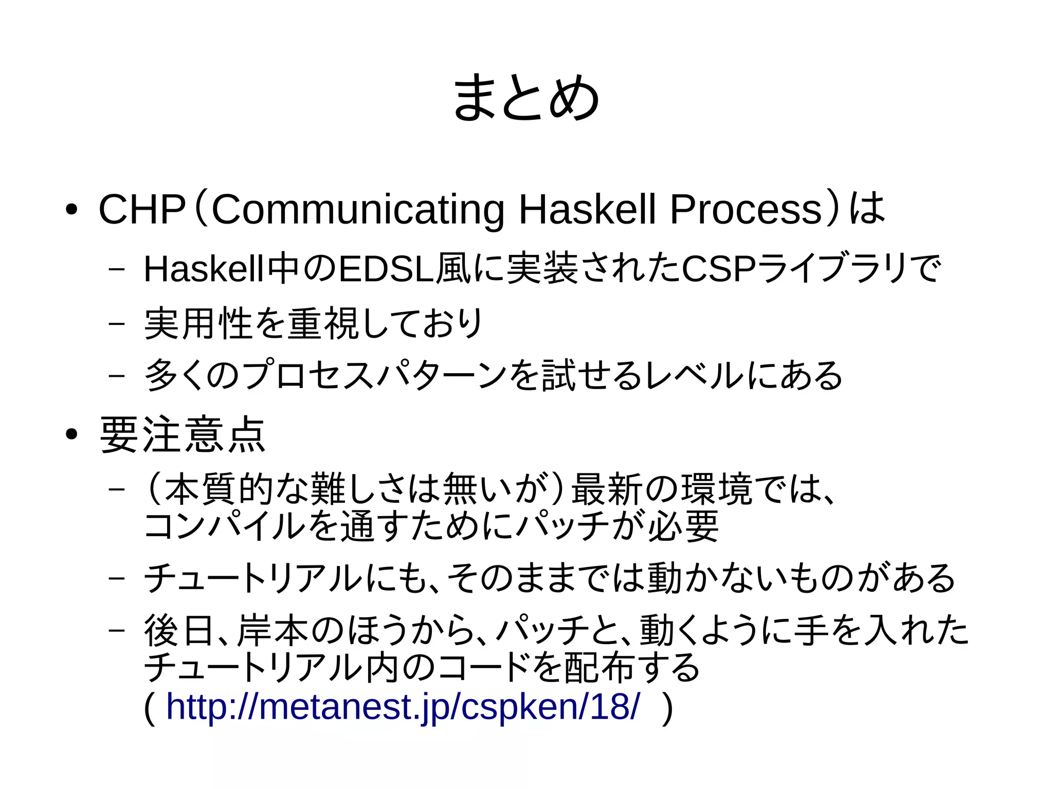 まとめ
● CHP（Communicating Haskell Process）は
– Haskell中のEDSL風に実装されたCSPライブラリで
– 実用性を重視しており
– 多くのプロセスパターンを試せるレベルにある
●
要注意点
– （本質的な難しさは無いが）最新の環境では、
コンパイルを通すためにパッチが必要
– チュートリアルにも、そのままでは動かないものがある
– 後日、岸本のほうから、パッチと、動くように手を入れた
チュートリアル内のコードを配布する
( http://metanest.jp/cspken/18/ )
 