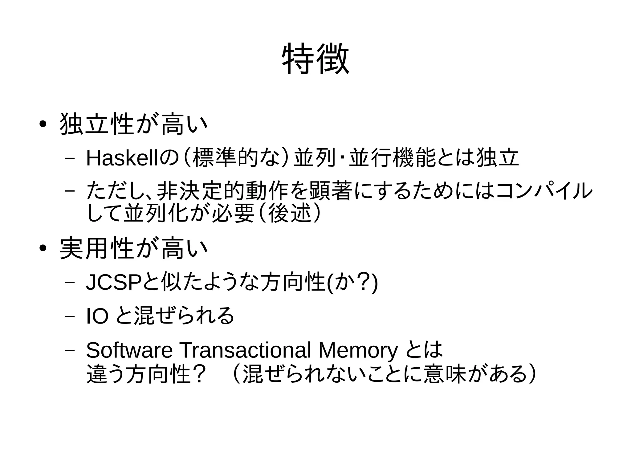 特徴
●
独立性が高い
– Haskellの（標準的な）並列・並行機能とは独立
– ただし、非決定的動作を顕著にするためにはコンパイル
して並列化が必要（後述）
●
実用性が高い
– JCSPと似たような方向性(か？)
– IO と混ぜられる
– Software Transactional Memory とは
違う方向性？　（混ぜられないことに意味がある）
 