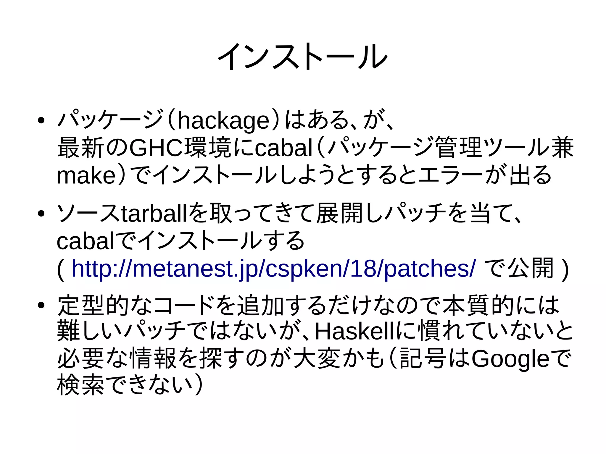 インストール
● パッケージ（hackage）はある、が、
最新のGHC環境にcabal（パッケージ管理ツール兼
make）でインストールしようとするとエラーが出る
● ソースtarballを取ってきて展開しパッチを当て、
cabalでインストールする
( http://metanest.jp/cspken/18/patches/ で公開 )
●
定型的なコードを追加するだけなので本質的には
難しいパッチではないが、Haskellに慣れていないと
必要な情報を探すのが大変かも（記号はGoogleで
検索できない）
 