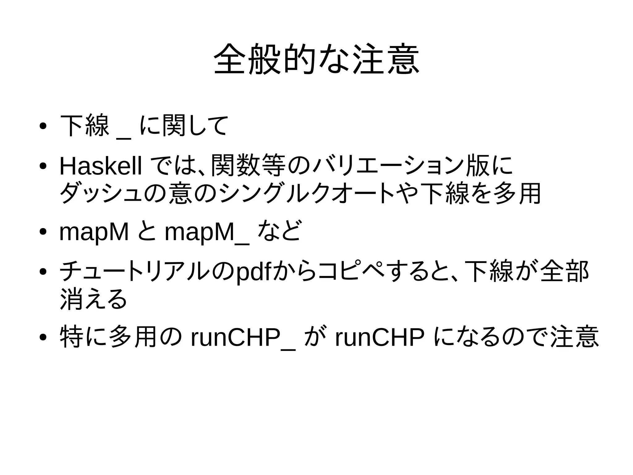 全般的な注意
● 下線 _ に関して
● Haskell では、関数等のバリエーション版に
ダッシュの意のシングルクオートや下線を多用
● mapM と mapM_ など
● チュートリアルのpdfからコピペすると、下線が全部
消える
● 特に多用の runCHP_ が runCHP になるので注意
 