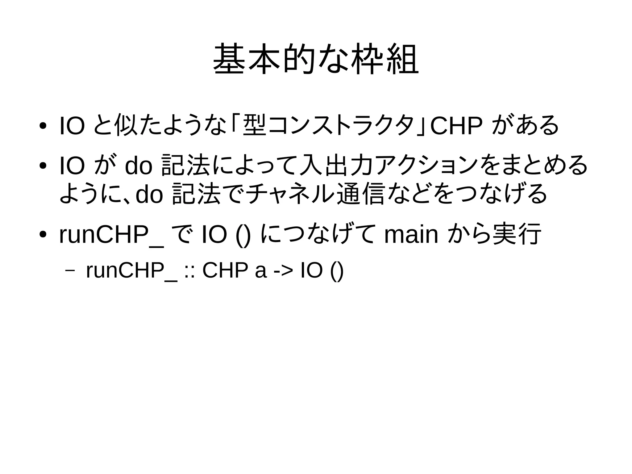 基本的な枠組
● IO と似たような「型コンストラクタ」CHP がある
● IO が do 記法によって入出力アクションをまとめる
ように、do 記法でチャネル通信などをつなげる
● runCHP_ で IO () につなげて main から実行
– runCHP_ :: CHP a -> IO ()
 